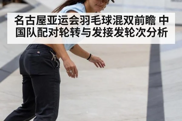 名古屋亚运会羽毛球混双前瞻 中国队配对轮转与发接发轮次分析