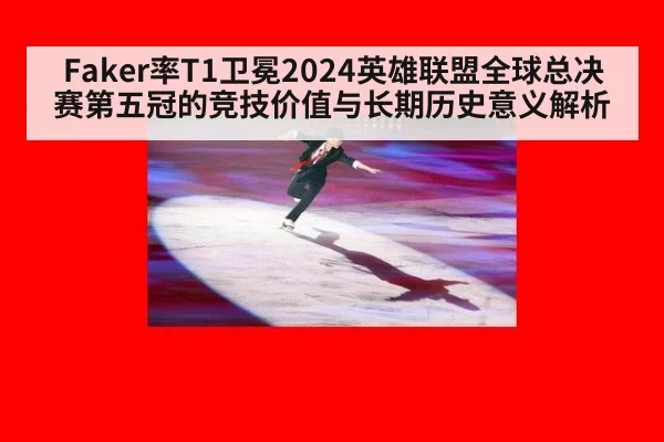 Faker率T1卫冕2024英雄联盟全球总决赛第五冠的竞技价值与长期历史意义解析